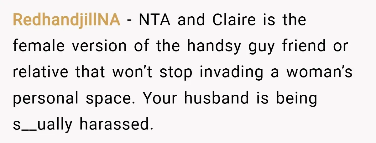 RedhandjillNA − NTA and Claire is the female version of the handsy guy friend or relative that won’t stop invading a woman’s personal space. Your husband is being s__ually harassed.