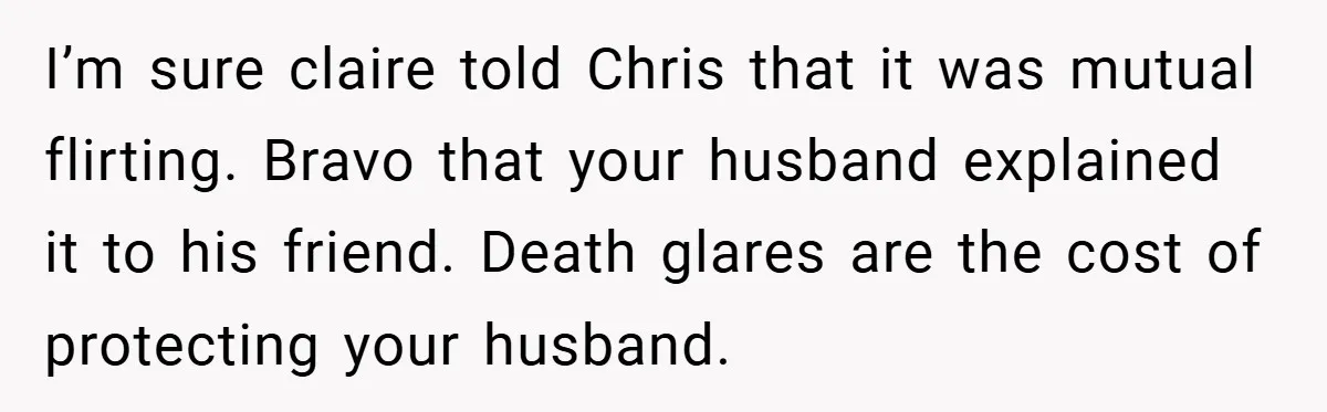 I’m sure claire told Chris that it was mutual flirting. Bravo that your husband explained it to his friend. Death glares are the cost of protecting your husband.