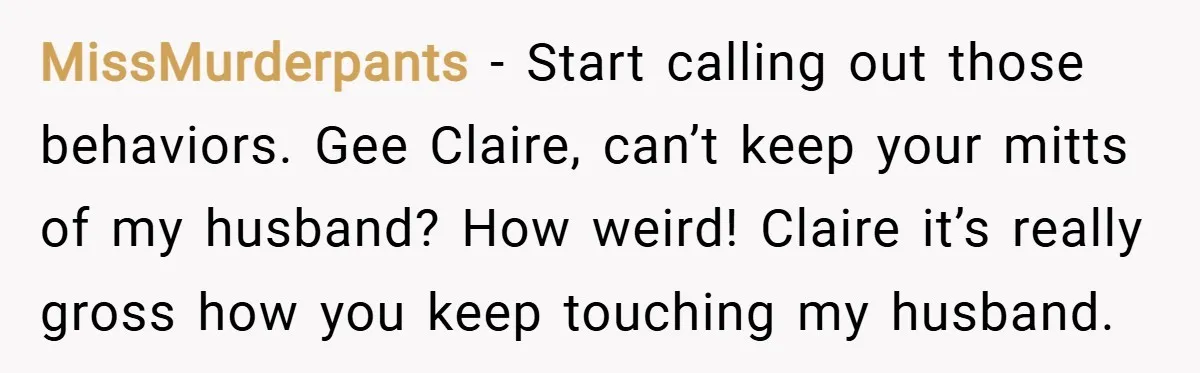 MissMurderpants − Start calling out those behaviors. Gee Claire, can’t keep your mitts of my husband? How weird! Claire it’s really gross how you keep touching my husband.