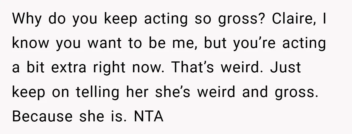 Why do you keep acting so gross? Claire, I know you want to be me, but you’re acting a bit extra right now. That’s weird. Just keep on telling her...
