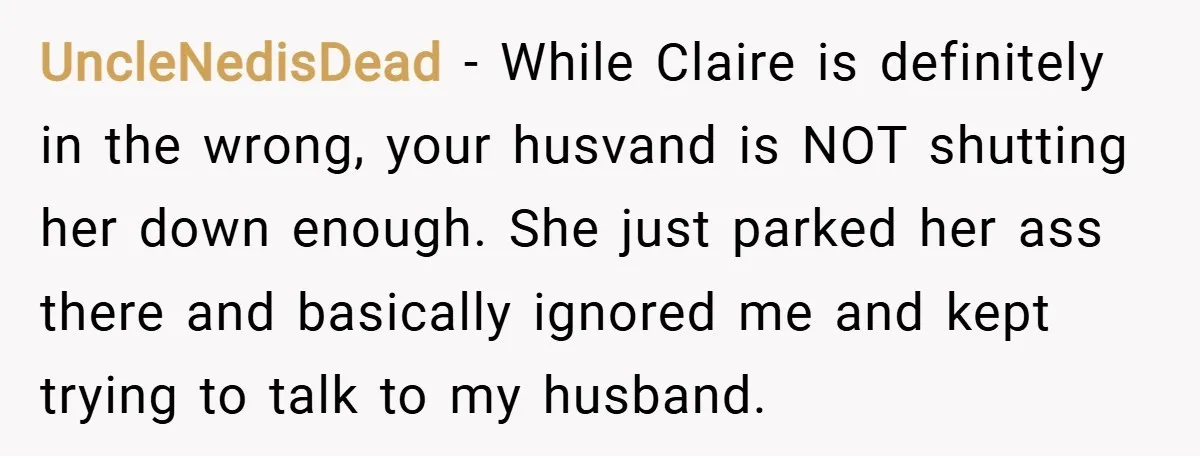 UncleNedisDead − While Claire is definitely in the wrong, your husvand is NOT shutting her down enough. She just parked her ass there and basically ignored me and kept trying...