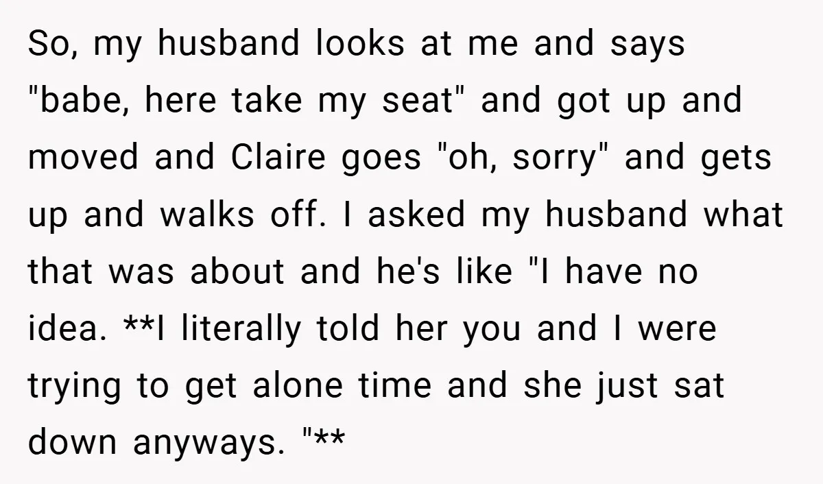 So, my husband looks at me and says "babe, here take my seat" and got up and moved and Claire goes "oh, sorry" and gets up and walks off. I...