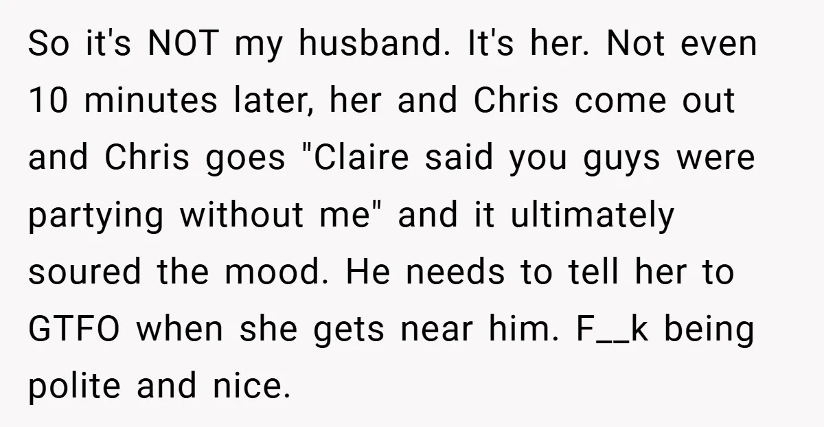 So it's NOT my husband. It's her. Not even 10 minutes later, her and Chris come out and Chris goes "Claire said you guys were partying without me" and it...