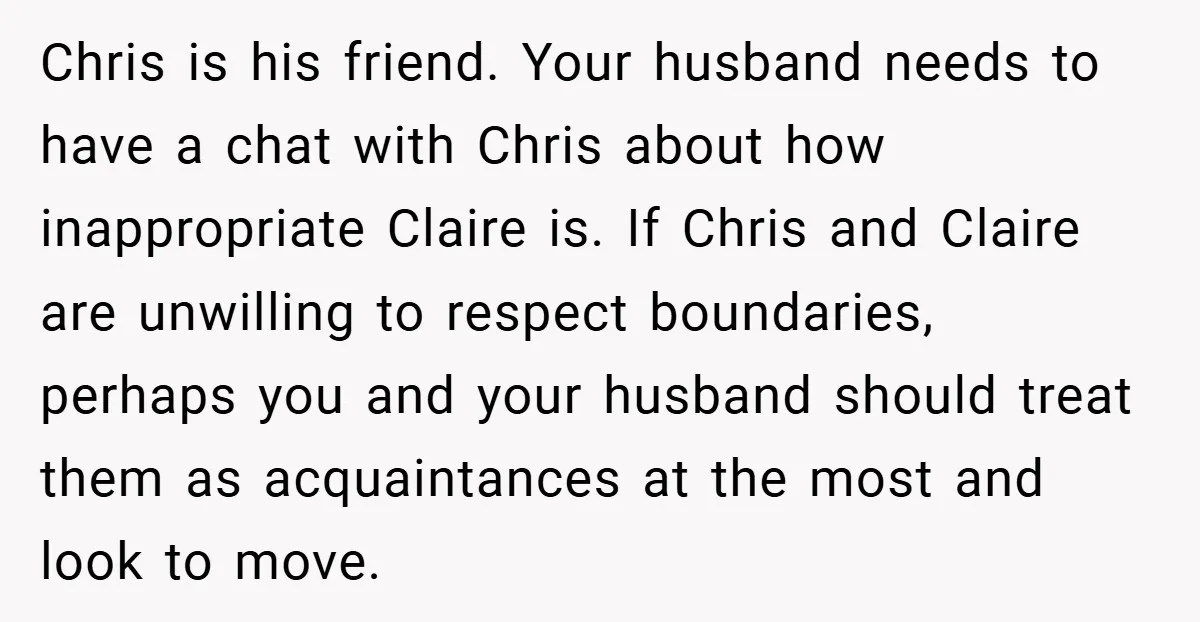 Chris is his friend. Your husband needs to have a chat with Chris about how inappropriate Claire is. If Chris and Claire are unwilling to respect boundaries, perhaps you and...