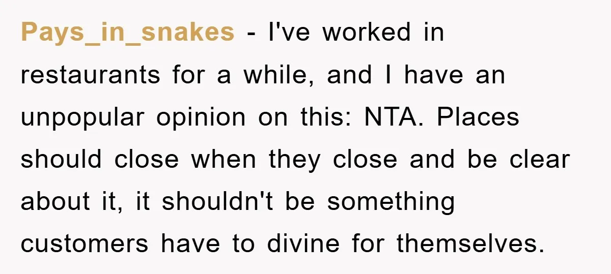 Pays_in_snakes − I've worked in restaurants for a while, and I have an unpopular opinion on this: NTA. Places should close when they close and be clear about it, it...