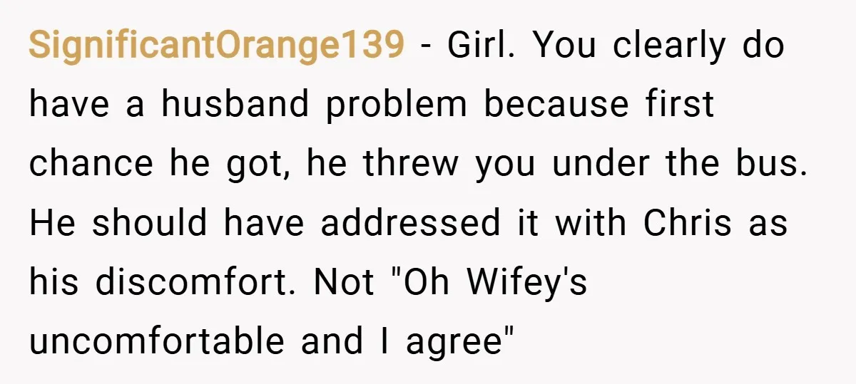 SignificantOrange139 − Girl. You clearly do have a husband problem because first chance he got, he threw you under the bus. He should have addressed it with Chris as his...