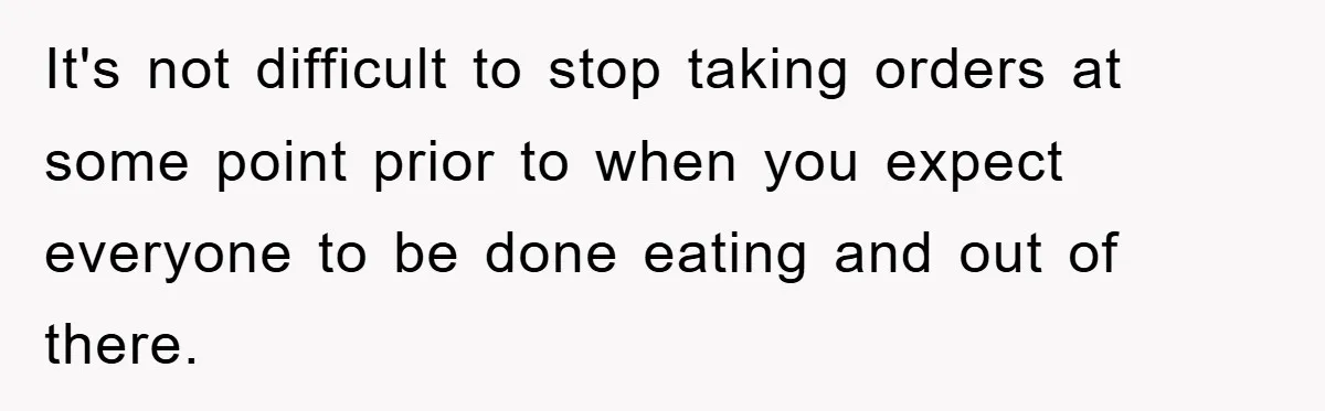 It's not difficult to stop taking orders at some point prior to when you expect everyone to be done eating and out of there.