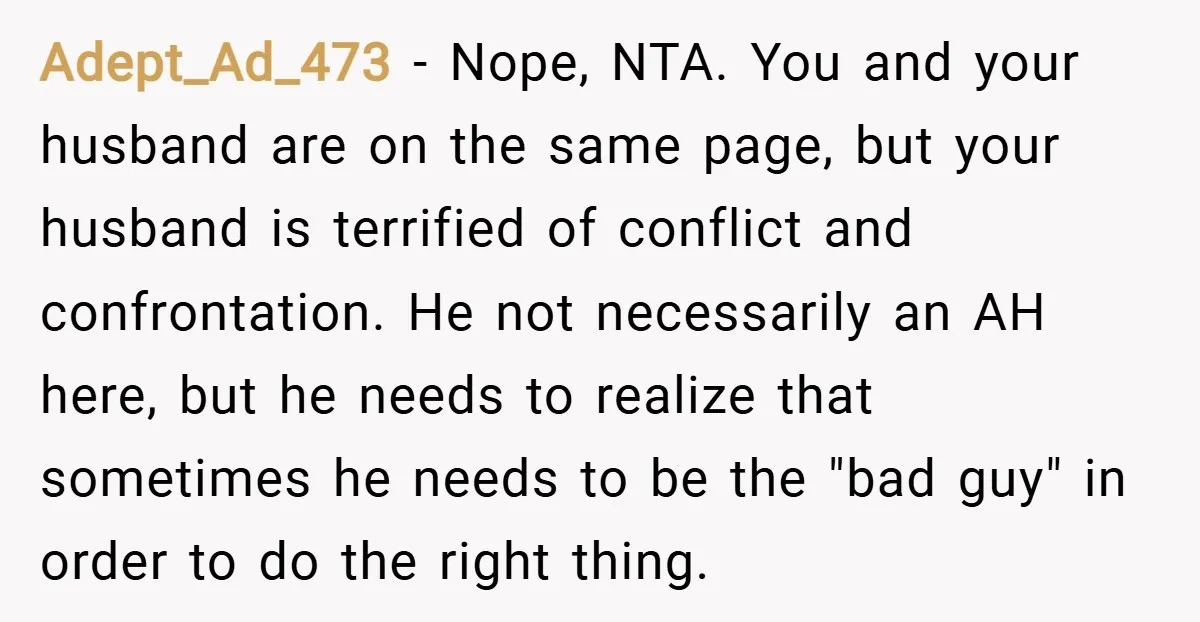 Adept_Ad_473 − Nope, NTA. You and your husband are on the same page, but your husband is terrified of conflict and confrontation. He not necessarily an AH here, but he...