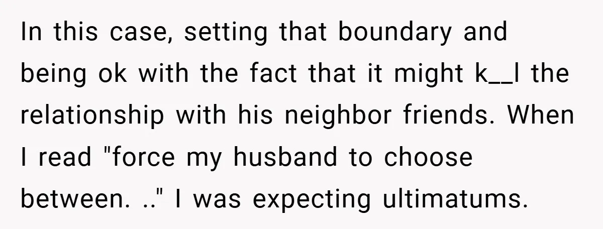 In this case, setting that boundary and being ok with the fact that it might k__l the relationship with his neighbor friends. When I read "force my husband to choose...