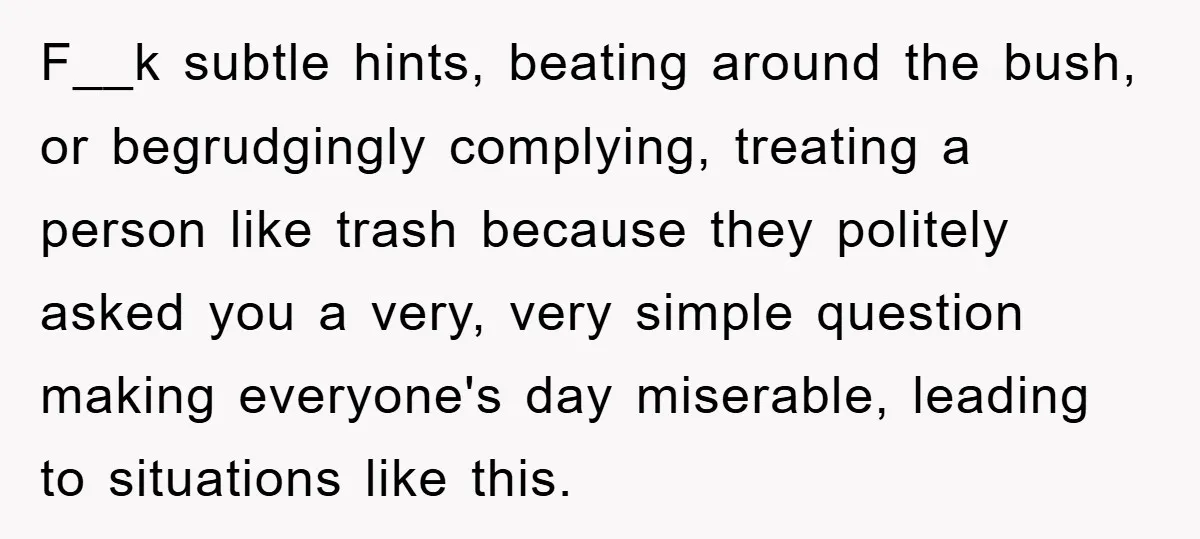 F__k subtle hints, beating around the bush, or begrudgingly complying, treating a person like trash because they politely asked you a very, very simple question making everyone's day miserable, leading...