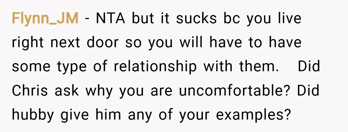 Flynn_JM − NTA but it sucks bc you live right next door so you will have to have some type of relationship with them. Did Chris ask why you are...