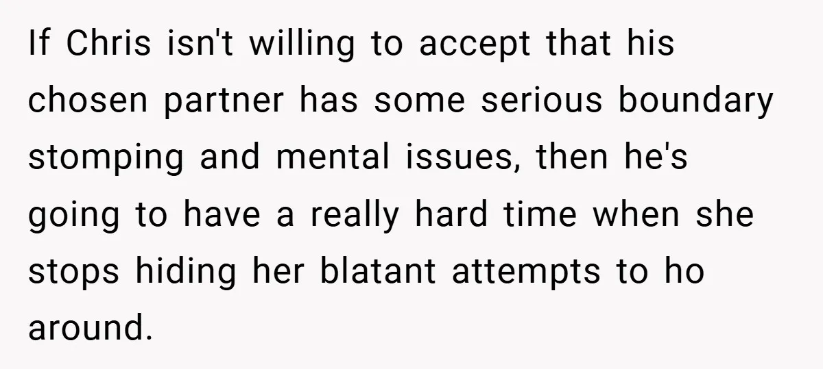If Chris isn't willing to accept that his chosen partner has some serious boundary stomping and mental issues, then he's going to have a really hard time when she stops...