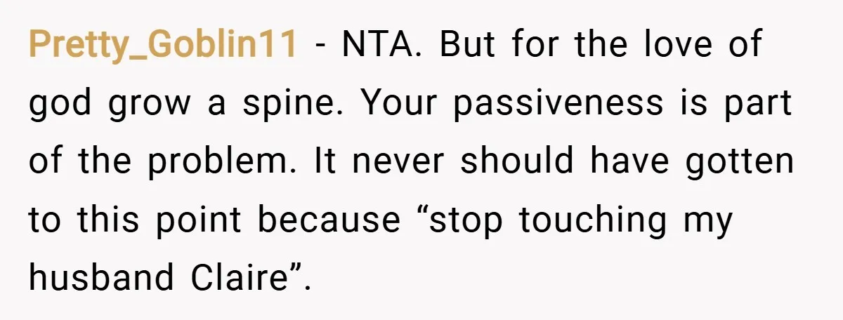 Pretty_Goblin11 − NTA. But for the love of god grow a spine. Your passiveness is part of the problem. It never should have gotten to this point because “stop touching...