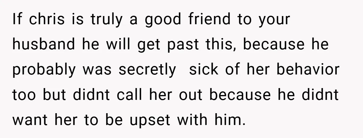 If chris is truly a good friend to your husband he will get past this, because he probably was secretly sick of her behavior too but didnt call her out...