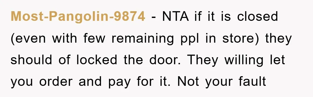 Most-Pangolin-9874 − NTA if it is closed (even with few remaining ppl in store) they should of locked the door. They willing let you order and pay for it. Not...