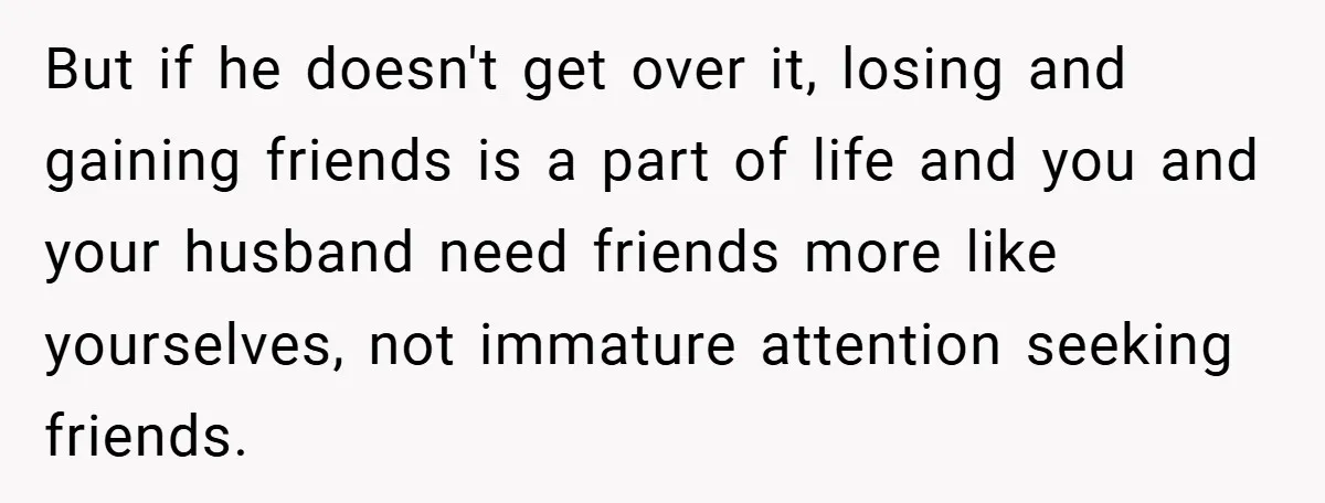But if he doesn't get over it, losing and gaining friends is a part of life and you and your husband need friends more like yourselves, not immature attention seeking...