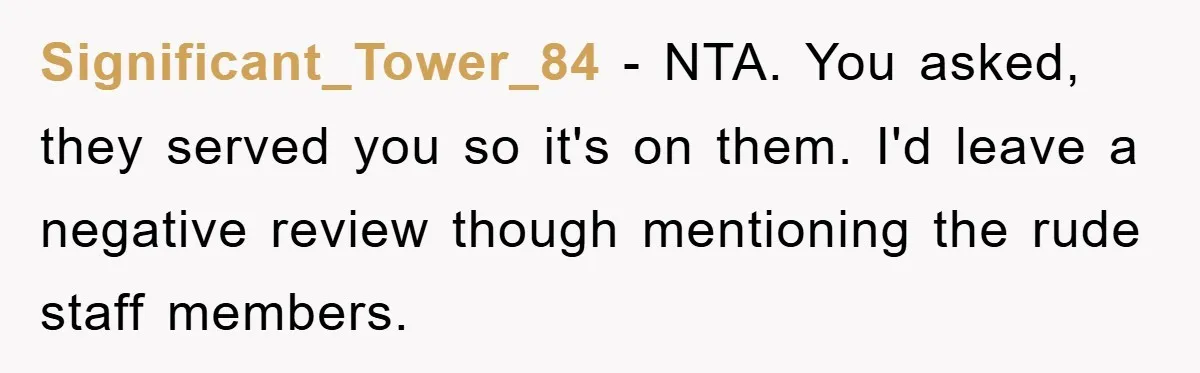 Significant_Tower_84 − NTA. You asked, they served you so it's on them. I'd leave a negative review though mentioning the rude staff members.