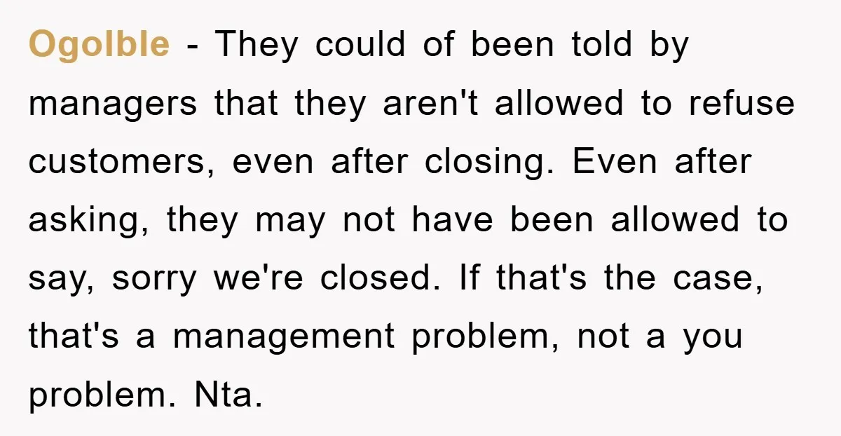 Ogolble − They could of been told by managers that they aren't allowed to refuse customers, even after closing. Even after asking, they may not have been allowed to say,...