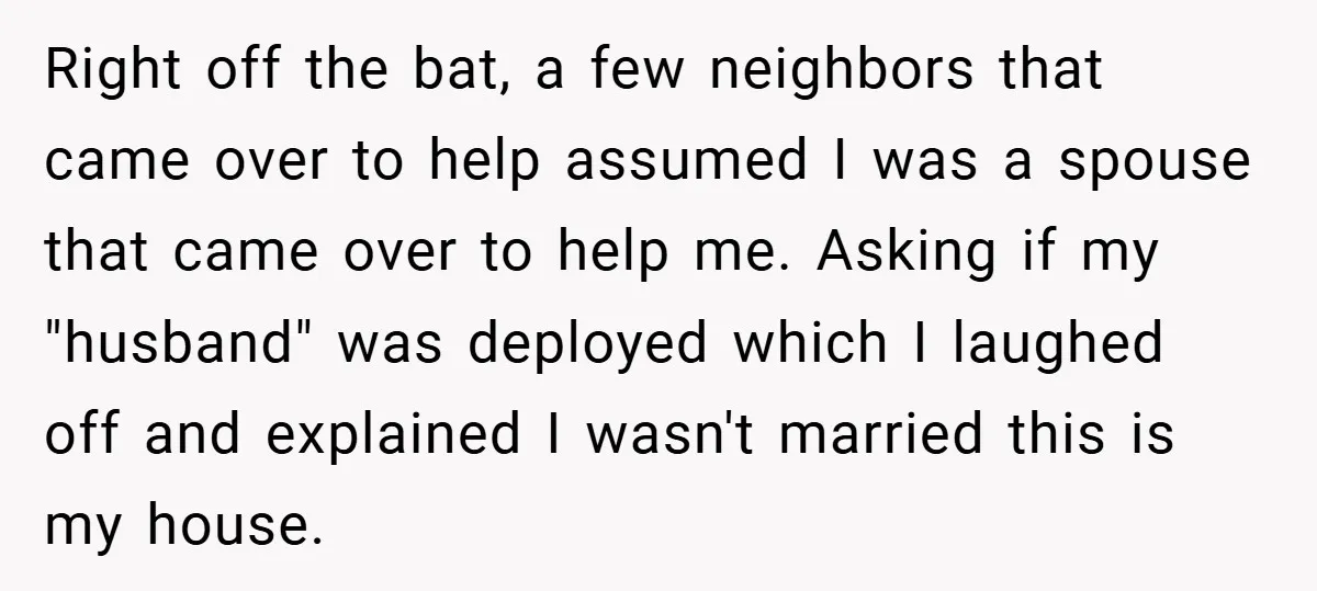 Right off the bat, a few neighbors that came over to help assumed I was a spouse that came over to help me. Asking if my "husband" was deployed which...