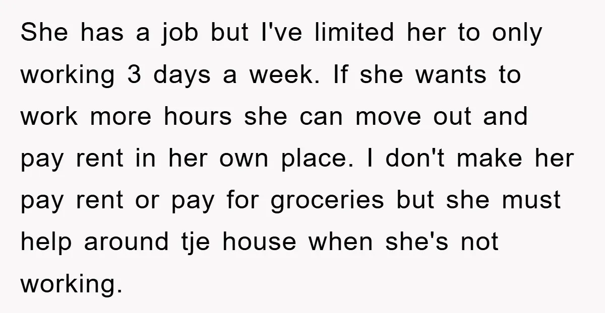 She has a job but I've limited her to only working 3 days a week. If she wants to work more hours she can move out and pay rent in...