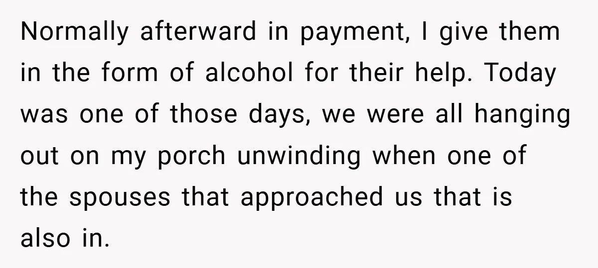 Normally afterward in payment, I give them in the form of alcohol for their help. Today was one of those days, we were all hanging out on my porch unwinding...