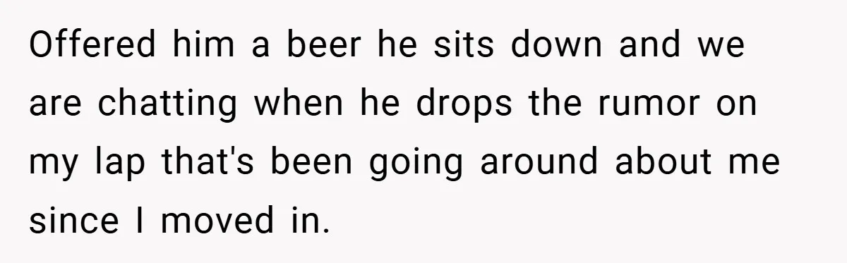 Offered him a beer he sits down and we are chatting when he drops the rumor on my lap that's been going around about me since I moved in.