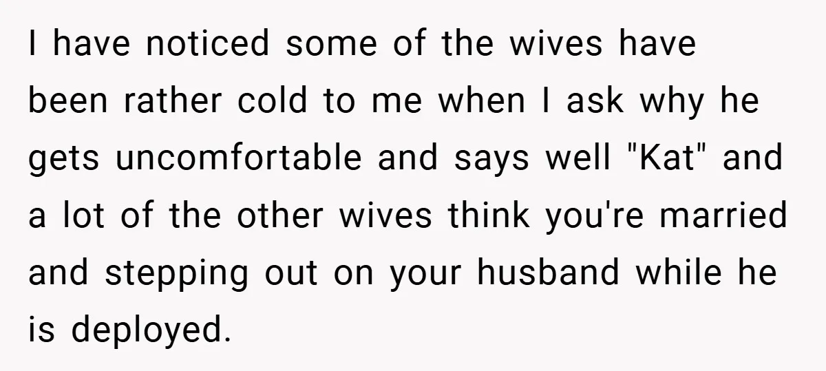 I have noticed some of the wives have been rather cold to me when I ask why he gets uncomfortable and says well "Kat" and a lot of the other...