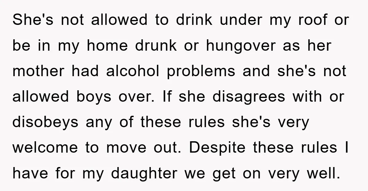 She's not allowed to drink under my roof or be in my home drunk or hungover as her mother had alcohol problems and she's not allowed boys over. If she...