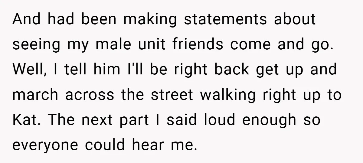 And had been making statements about seeing my male unit friends come and go. Well, I tell him I'll be right back get up and march across the street walking...