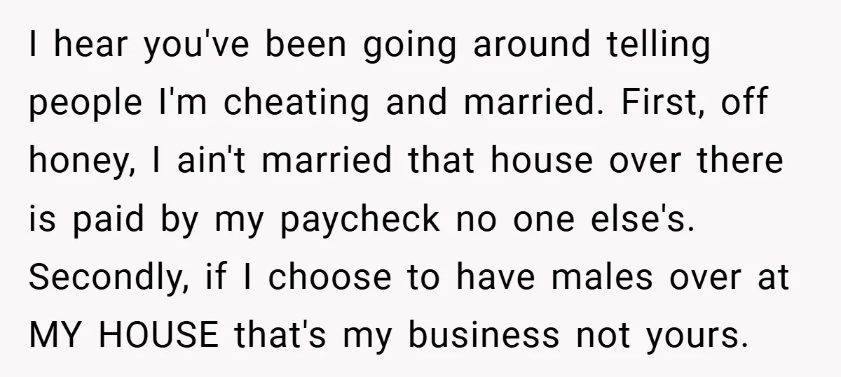 I hear you've been going around telling people I'm cheating and married. First, off honey, I ain't married that house over there is paid by my paycheck no one else's....