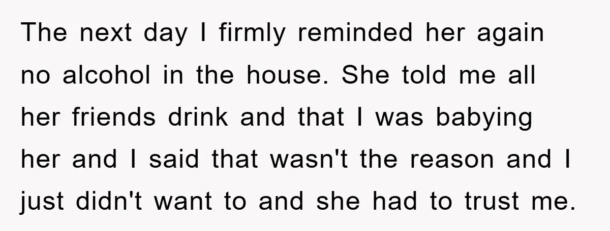 The next day I firmly reminded her again no alcohol in the house. She told me all her friends drink and that I was babying her and I said that...