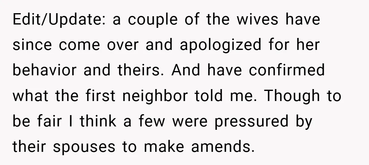 Edit/Update: a couple of the wives have since come over and apologized for her behavior and theirs. And have confirmed what the first neighbor told me. Though to be fair...