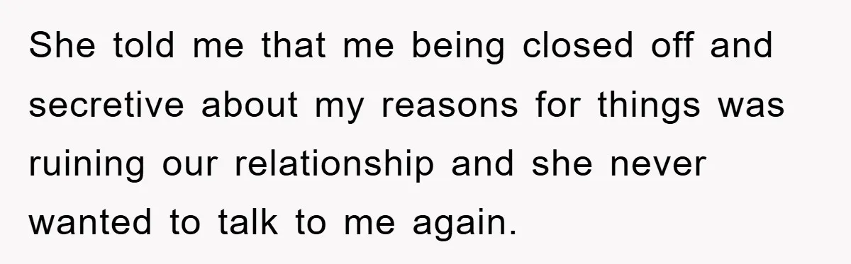 She told me that me being closed off and secretive about my reasons for things was ruining our relationship and she never wanted to talk to me again.