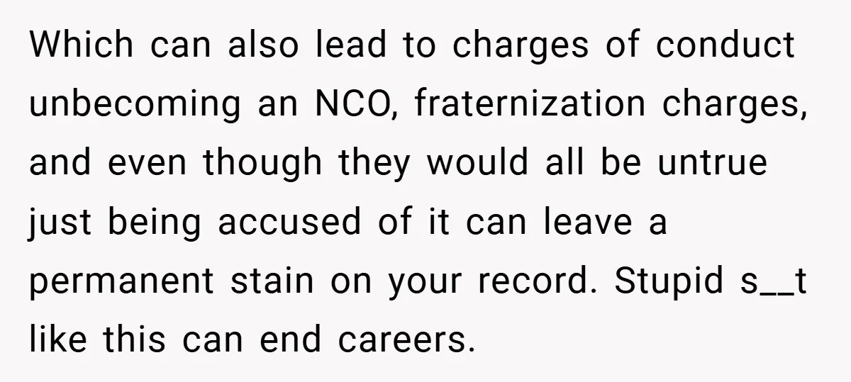 Which can also lead to charges of conduct unbecoming an NCO, fraternization charges, and even though they would all be untrue just being accused of it can leave a permanent...