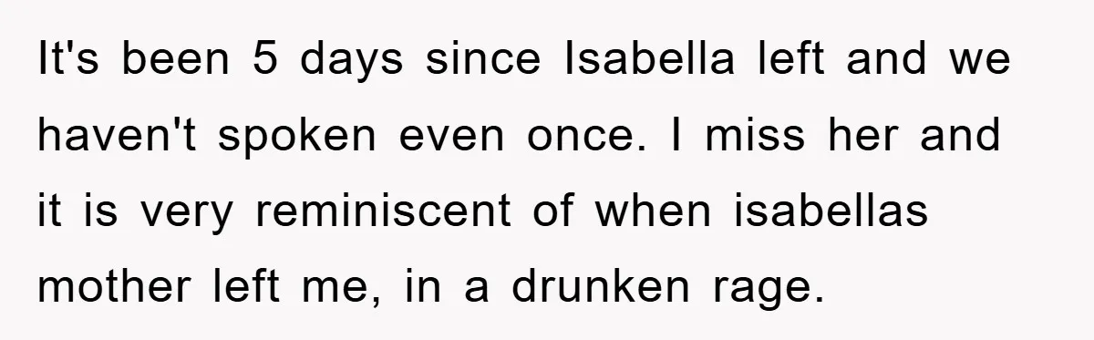 It's been 5 days since Isabella left and we haven't spoken even once. I miss her and it is very reminiscent of when isabellas mother left me, in a drunken...