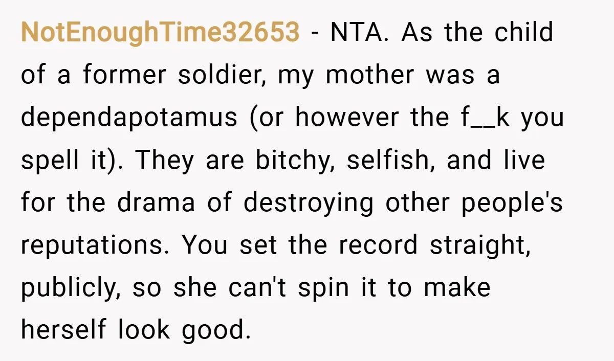 NotEnoughTime32653 − NTA. As the child of a former soldier, my mother was a dependapotamus (or however the f__k you spell it). They are bitchy, selfish, and live for the...