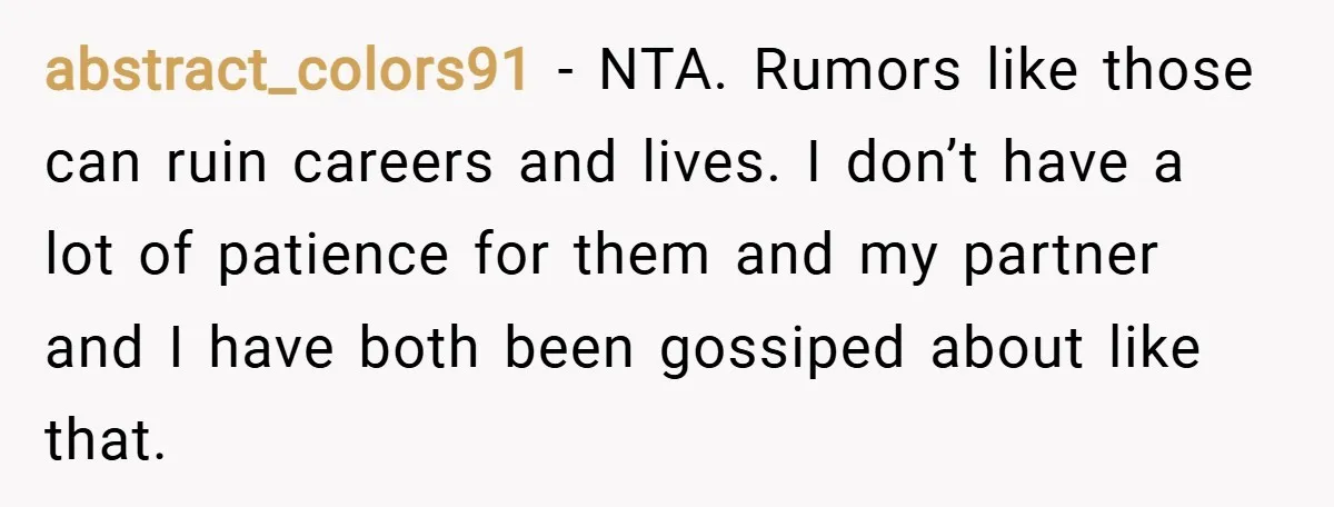 abstract_colors91 − NTA. Rumors like those can ruin careers and lives. I don’t have a lot of patience for them and my partner and I have both been gossiped about...