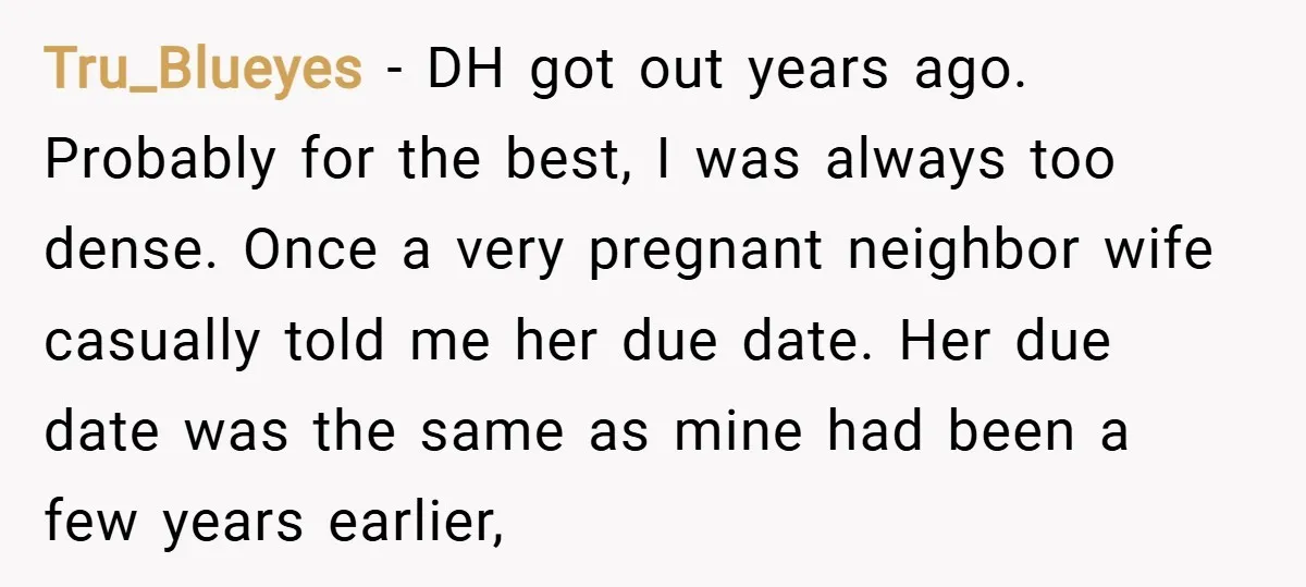 Tru_Blueyes − DH got out years ago. Probably for the best, I was always too dense. Once a very pregnant neighbor wife casually told me her due date. Her due...