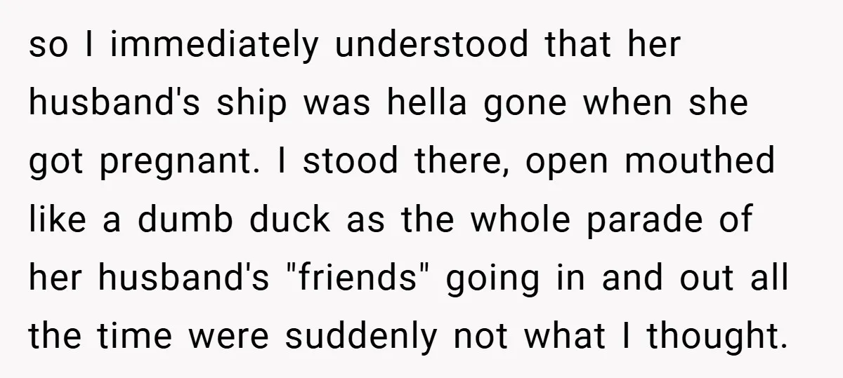 so I immediately understood that her husband's ship was hella gone when she got pregnant. I stood there, open mouthed like a dumb duck as the whole parade of her...