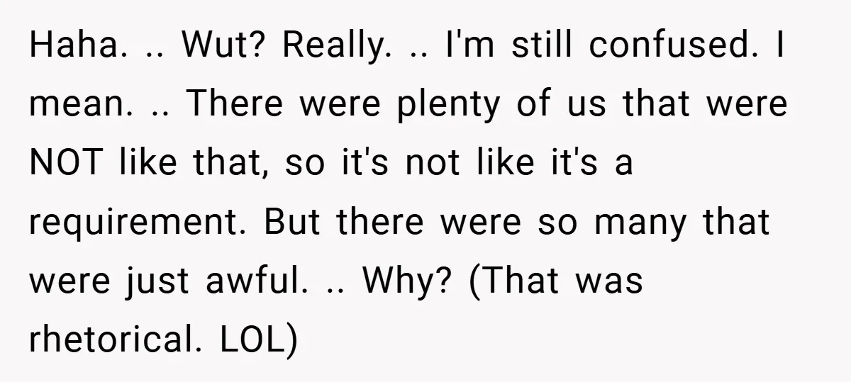Haha. .. Wut? Really. .. I'm still confused. I mean. .. There were plenty of us that were NOT like that, so it's not like it's a requirement. But there...