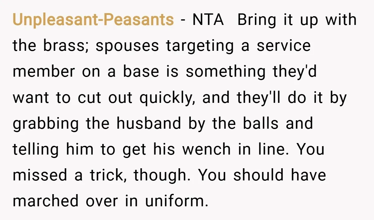 Unpleasant-Peasants − NTA ​ Bring it up with the brass; spouses targeting a service member on a base is something they'd want to cut out quickly, and they'll do it...