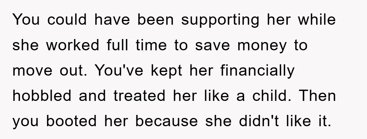 You could have been supporting her while she worked full time to save money to move out. You've kept her financially hobbled and treated her like a child. Then you...