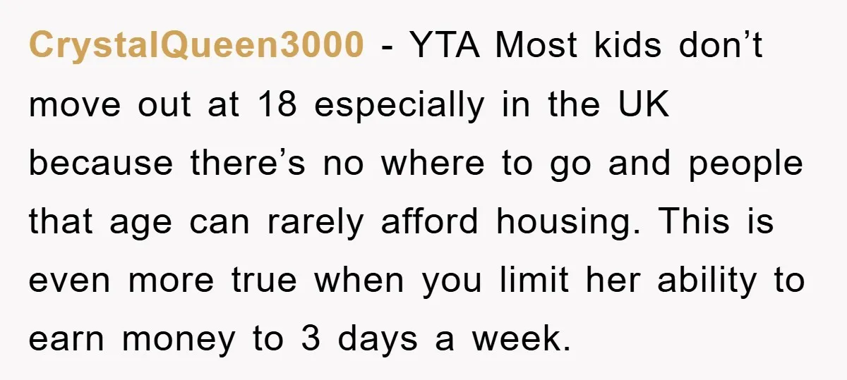 CrystalQueen3000 − YTA Most kids don’t move out at 18 especially in the UK because there’s no where to go and people that age can rarely afford housing. This is...