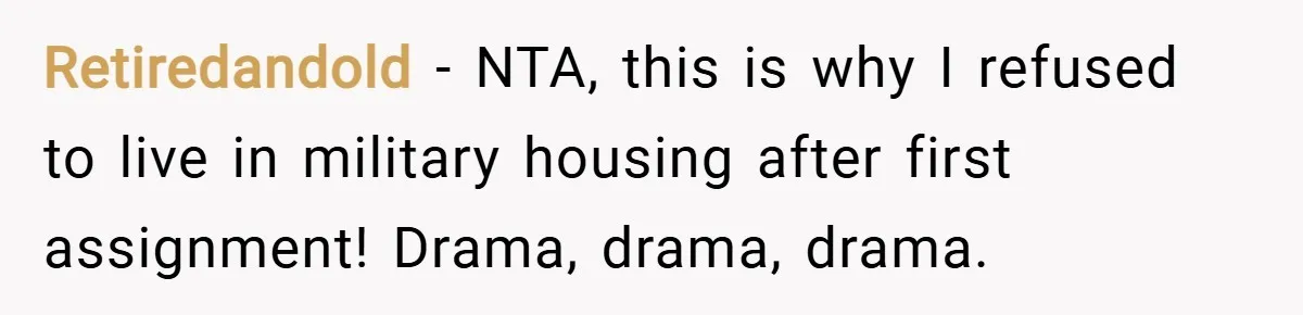 Retiredandold − NTA, this is why I refused to live in military housing after first assignment! Drama, drama, drama.