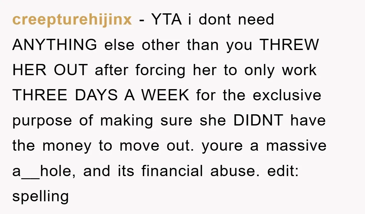 creepturehijinx − YTA i dont need ANYTHING else other than you THREW HER OUT after forcing her to only work THREE DAYS A WEEK for the exclusive purpose of making...