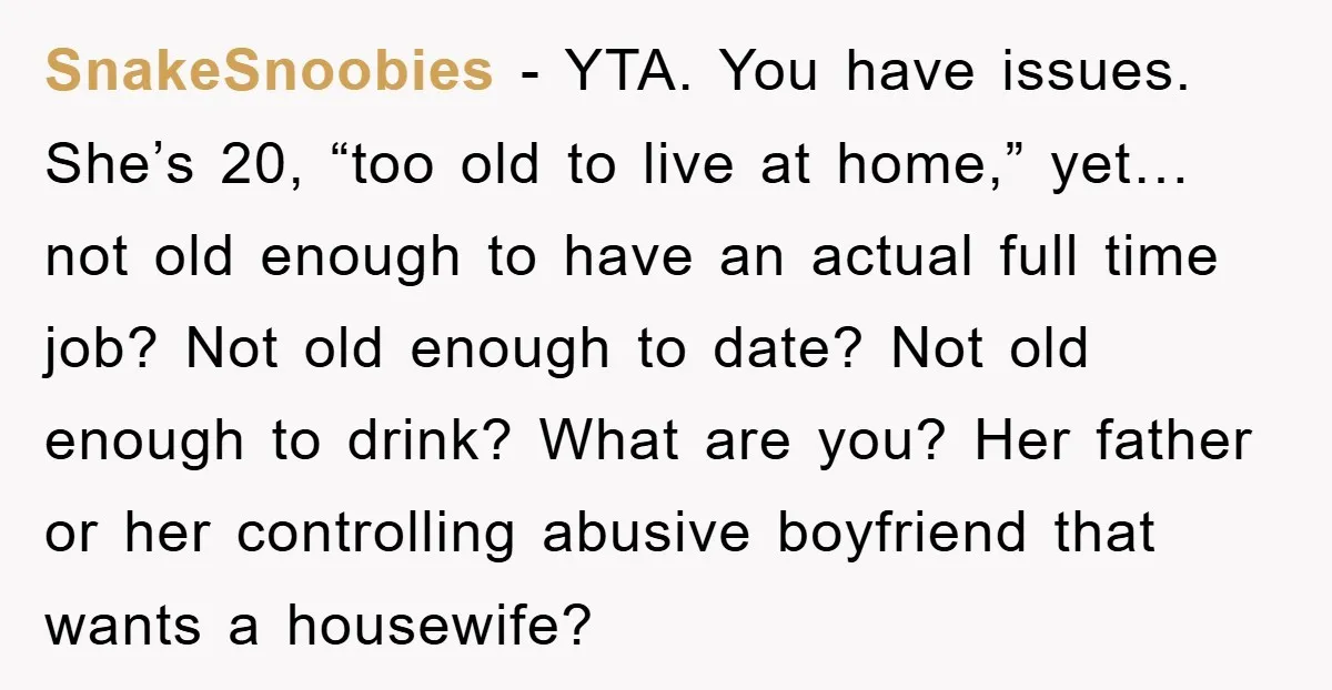 SnakeSnoobies − YTA. You have issues. She’s 20, “too old to live at home,” yet… not old enough to have an actual full time job? Not old enough to date?...