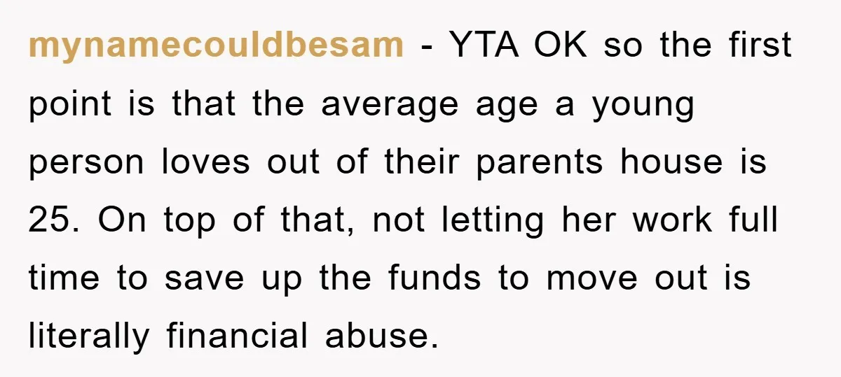 mynamecouldbesam − YTA OK so the first point is that the average age a young person loves out of their parents house is 25. On top of that, not letting...