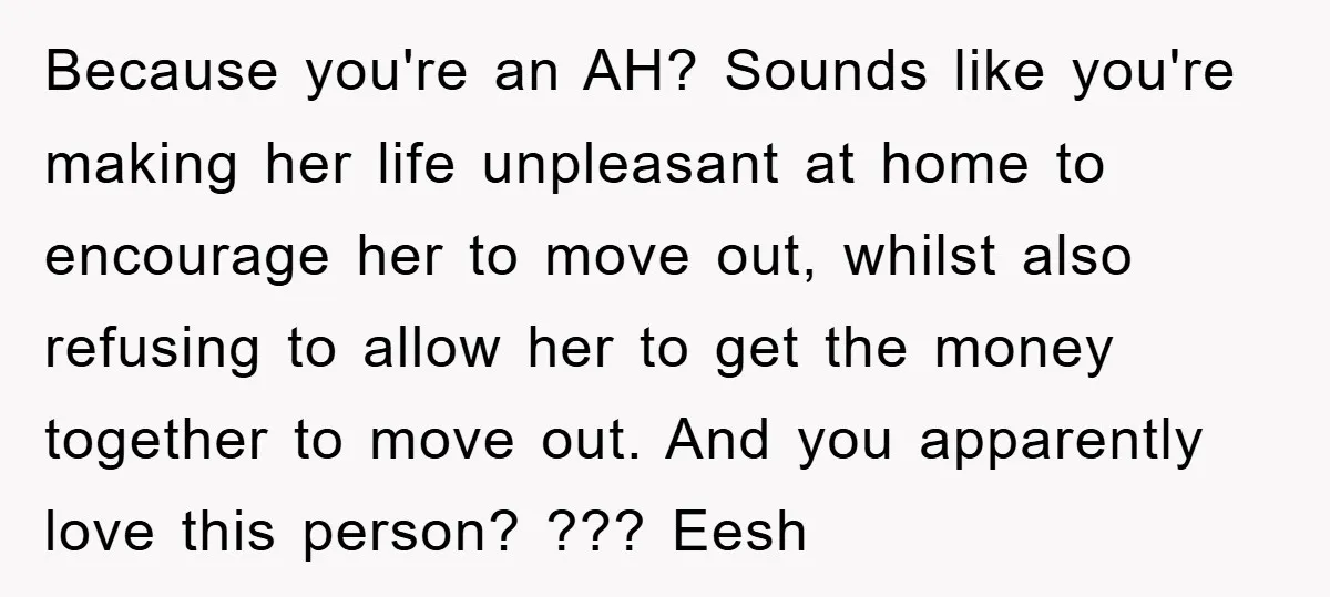 Because you're an AH? Sounds like you're making her life unpleasant at home to encourage her to move out, whilst also refusing to allow her to get the money together...