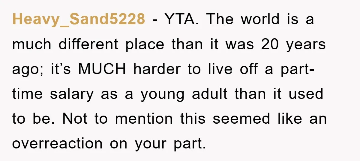 Heavy_Sand5228 − YTA. The world is a much different place than it was 20 years ago; it’s MUCH harder to live off a part-time salary as a young adult than...