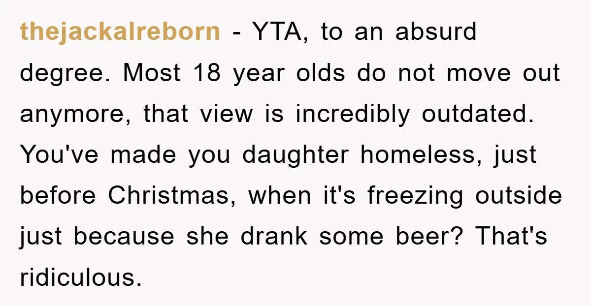 thejackalreborn − YTA, to an absurd degree. Most 18 year olds do not move out anymore, that view is incredibly outdated. You've made you daughter homeless, just before Christmas, when...